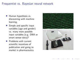 Frequentist vs. Bayesian neural network
Human hypothesis vs.
discovering with machine
learning.
Simple and speciﬁc input
variables (age and gender)
vs. many more possible
input variables (e.g. DNA or
smart sensor data)?
Problems with current
scientiﬁc incentives of
publication and going to
market in pharmaceutics.
 