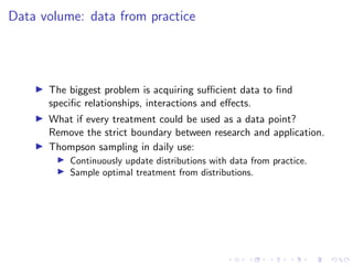 Data volume: data from practice
The biggest problem is acquiring suﬃcient data to ﬁnd
speciﬁc relationships, interactions and eﬀects.
What if every treatment could be used as a data point?
Remove the strict boundary between research and application.
Thompson sampling in daily use:
Continuously update distributions with data from practice.
Sample optimal treatment from distributions.
 