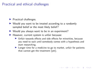 Practical and ethical challenges
Practical challenges.
Would you want to be treated according to a randomly
sampled belief or the most likely belief?
Would you always want to be in an experiment?
However, current system is unfair because:
Unfair towards eﬀects and side eﬀects for minorities, because
you need to wait until somebody comes with a hypothesis and
start researching.
Longer time for a medicine to go to market, unfair for patients
that cannot get the treatment (yet).
 