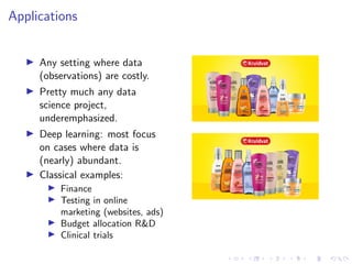 Applications
Any setting where data
(observations) are costly.
Pretty much any data
science project,
underemphasized.
Deep learning: most focus
on cases where data is
(nearly) abundant.
Classical examples:
Finance
Testing in online
marketing (websites, ads)
Budget allocation R&D
Clinical trials
 