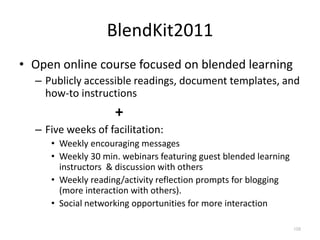BlendKit2011
• Open online course focused on blended learning
  – Publicly accessible readings, document templates, and
    how-to instructions
                    +
  – Five weeks of facilitation:
     • Weekly encouraging messages
     • Weekly 30 min. webinars featuring guest blended learning
       instructors & discussion with others
     • Weekly reading/activity reflection prompts for blogging
       (more interaction with others).
     • Social networking opportunities for more interaction

                                                                  108
 