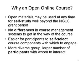Why an Open Online Course?
• Open materials may be used at any time
  for self-study well beyond the NGLC
  grant period
• No differences in course management
  systems to get in the way of the course
• Easier for participants to self-select
  course components with which to engage
• More diverse group, larger number of
  participants with whom to interact
                                            109
 