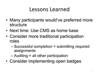 Lessons Learned
• Many participants would’ve preferred more
  structure
• Next time: Use CMS as home base
• Consider more traditional participation
  roles
  – Successful completion = submitting required
    assignments
  – Auditing = all other participation
• Consider implementing open badges
                                                  111
 