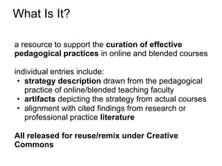 What Is It?

a resource to support the curation of effective
pedagogical practices in online and blended courses

individual entries include:
 • strategy description drawn from the pedagogical
   practice of online/blended teaching faculty
 • artifacts depicting the strategy from actual courses
 • alignment with cited findings from research or
   professional practice literature

All released for reuse/remix under Creative
Commons
 