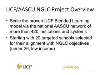 UCF/AASCU NGLC Project Overview
• Scale the proven UCF Blended Learning
  model via the national AASCU network of
  more than 420 institutions and systems
• Starting with 20 targeted schools selected
  for their alignment with NGLC objectives
  (under 26, low income)



                                               17
 
