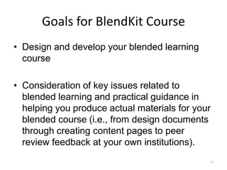 Goals for BlendKit Course
• Design and develop your blended learning
  course

• Consideration of key issues related to
  blended learning and practical guidance in
  helping you produce actual materials for your
  blended course (i.e., from design documents
  through creating content pages to peer
  review feedback at your own institutions).
                                              22
 