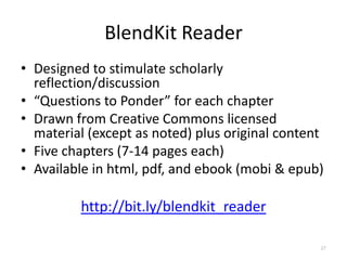 BlendKit Reader
• Designed to stimulate scholarly
  reflection/discussion
• “Questions to Ponder” for each chapter
• Drawn from Creative Commons licensed
  material (except as noted) plus original content
• Five chapters (7-14 pages each)
• Available in html, pdf, and ebook (mobi & epub)

         http://bit.ly/blendkit_reader

                                                 27
 