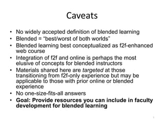 Caveats
• No widely accepted definition of blended learning
• Blended = “best/worst of both worlds”
• Blended learning best conceptualized as f2f-enhanced
  web course
• Integration of f2f and online is perhaps the most
  elusive of concepts for blended instructors
• Materials shared here are targeted at those
  transitioning from f2f-only experience but may be
  applicable to those with prior online or blended
  experience
• No one-size-fits-all answers
• Goal: Provide resources you can include in faculty
  development for blended learning
                                                     3
 