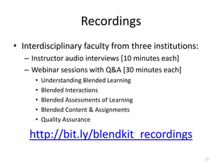 Recordings
• Interdisciplinary faculty from three institutions:
   – Instructor audio interviews [10 minutes each]
   – Webinar sessions with Q&A [30 minutes each]
      •   Understanding Blended Learning
      •   Blended Interactions
      •   Blended Assessments of Learning
      •   Blended Content & Assignments
      •   Quality Assurance

    http://bit.ly/blendkit_recordings
                                                       33
 