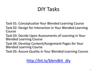 DIY Tasks

Task 01: Conceptualize Your Blended Learning Course
Task 02: Design for Interaction in Your Blended Learning
Course
Task 03: Decide Upon Assessments of Learning in Your
Blended Learning Course
Task 04: Develop Content/Assignment Pages for Your
Blended Learning Course
Task 05: Assure Quality in Your Blended Learning Course

              http://bit.ly/blendkit_diy
                                                           39
 