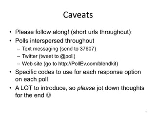 Caveats
• Please follow along! (short urls throughout)
• Polls interspersed throughout
  – Text messaging (send to 37607)
  – Twitter (tweet to @poll)
  – Web site (go to http://PollEv.com/blendkit)
• Specific codes to use for each response option
  on each poll
• A LOT to introduce, so please jot down thoughts
  for the end 

                                                    4
 