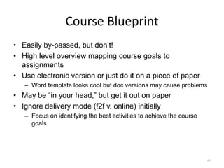 Course Blueprint
• Easily by-passed, but don’t!
• High level overview mapping course goals to
  assignments
• Use electronic version or just do it on a piece of paper
   – Word template looks cool but doc versions may cause problems
• May be “in your head,” but get it out on paper
• Ignore delivery mode (f2f v. online) initially
   – Focus on identifying the best activities to achieve the course
     goals




                                                                      46
 