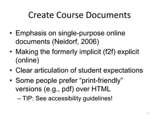 Create Course Documents
• Emphasis on single-purpose online
  documents (Neidorf, 2006)
• Making the formerly implicit (f2f) explicit
  (online)
• Clear articulation of student expectations
• Some people prefer “print-friendly”
  versions (e.g., pdf) over HTML
  – TIP: See accessibility guidelines!

                                                57
 