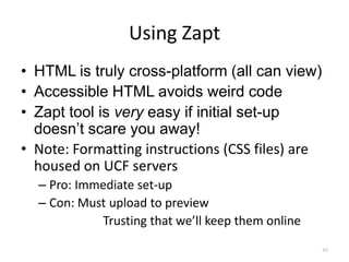 Using Zapt
• HTML is truly cross-platform (all can view)
• Accessible HTML avoids weird code
• Zapt tool is very easy if initial set-up
  doesn’t scare you away!
• Note: Formatting instructions (CSS files) are
  housed on UCF servers
  – Pro: Immediate set-up
  – Con: Must upload to preview
            Trusting that we’ll keep them online
                                                   63
 