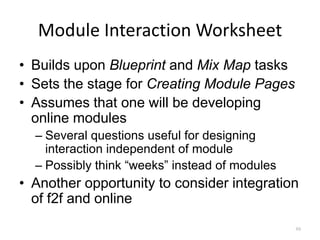 Module Interaction Worksheet
• Builds upon Blueprint and Mix Map tasks
• Sets the stage for Creating Module Pages
• Assumes that one will be developing
  online modules
  – Several questions useful for designing
    interaction independent of module
  – Possibly think “weeks” instead of modules
• Another opportunity to consider integration
  of f2f and online
                                                69
 