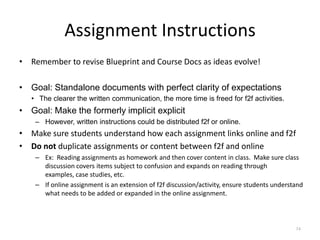 Assignment Instructions
• Remember to revise Blueprint and Course Docs as ideas evolve!

• Goal: Standalone documents with perfect clarity of expectations
   • The clearer the written communication, the more time is freed for f2f activities.
• Goal: Make the formerly implicit explicit
    – However, written instructions could be distributed f2f or online.
• Make sure students understand how each assignment links online and f2f
• Do not duplicate assignments or content between f2f and online
    – Ex: Reading assignments as homework and then cover content in class. Make sure class
      discussion covers items subject to confusion and expands on reading through
      examples, case studies, etc.
    – If online assignment is an extension of f2f discussion/activity, ensure students understand
      what needs to be added or expanded in the online assignment.



                                                                                              74
 