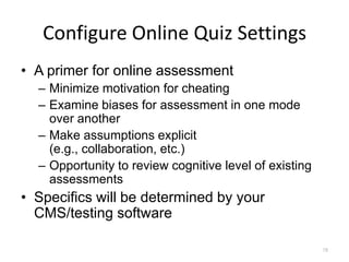 Configure Online Quiz Settings
• A primer for online assessment
  – Minimize motivation for cheating
  – Examine biases for assessment in one mode
    over another
  – Make assumptions explicit
    (e.g., collaboration, etc.)
  – Opportunity to review cognitive level of existing
    assessments
• Specifics will be determined by your
  CMS/testing software

                                                        78
 