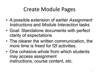 Create Module Pages
• A possible extension of earlier Assignment
  Instructions and Module Interaction tasks
• Goal: Standalone documents with perfect
  clarity of expectations
• The clearer the written communication, the
  more time is freed for f2f activities.
• One cohesive whole from which students
  may access assignment
  instructions, course content, etc.
                                           84
 