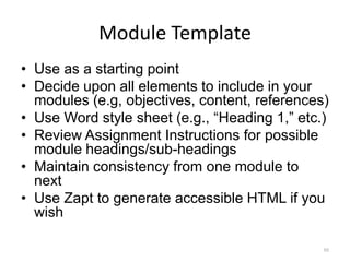 Module Template
• Use as a starting point
• Decide upon all elements to include in your
  modules (e.g, objectives, content, references)
• Use Word style sheet (e.g., “Heading 1,” etc.)
• Review Assignment Instructions for possible
  module headings/sub-headings
• Maintain consistency from one module to
  next
• Use Zapt to generate accessible HTML if you
  wish

                                               88
 