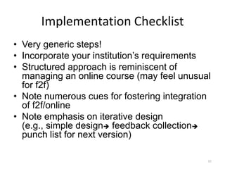 Implementation Checklist
• Very generic steps!
• Incorporate your institution’s requirements
• Structured approach is reminiscent of
  managing an online course (may feel unusual
  for f2f)
• Note numerous cues for fostering integration
  of f2f/online
• Note emphasis on iterative design
  (e.g., simple design feedback collection
  punch list for next version)

                                             92
 