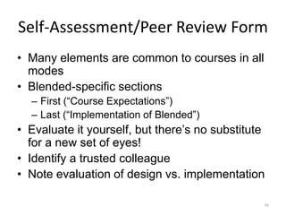 Self-Assessment/Peer Review Form
• Many elements are common to courses in all
  modes
• Blended-specific sections
  – First (“Course Expectations”)
  – Last (“Implementation of Blended”)
• Evaluate it yourself, but there’s no substitute
  for a new set of eyes!
• Identify a trusted colleague
• Note evaluation of design vs. implementation

                                                98
 