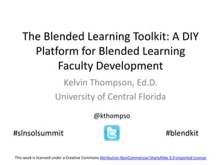 The Blended Learning Toolkit: A DIY
      Platform for Blended Learning
           Faculty Development
                      Kelvin Thompson, Ed.D.
                     University of Central Florida
                                          @kthompso

#slnsolsummit                                                                     #blendkit

This work is licensed under a Creative Commons Attribution-NonCommercial-ShareAlike 3.0 Unported License
 