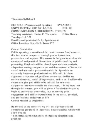 Thompson Syllabus 8
CRS 325.8 : Presentational Speaking SYRACUSE
UNIVERSITYFall 2017 SYLLABUS DEP. OF
COMMUNICATION & RHETORICAL STUDIES
Teaching Assistant: Hunter C. Thompson Office Hours:
Tuesdays 1-3 P.M
Email:[email protected]Or by Appointment
Office Location: Sims Hall, Room 137
Course Description
Public speaking is considered the most common fear; however,
this fear can be conquered through proper instruction,
preparation, and support. This course is designed to explore the
conceptual and practical dimensions of public speaking and
presenting. Emphasis will be placed upon audience analysis,
adaptation, strategic organization and development of ideas, and
verbal and nonverbal presentational skills. Speech is an
extremely important professional and life skill, it’s how
arguments are presented, problems are solved, bodies are
motivated/moved, social change occurs, and so on. I believe this
course can give you skills to be utilized for numerous
exigencies that occur outside the classroom. It is my hope that
through this course, you will be given a foundation for you to
begin to create your own voice, thus enhancing your
engagement and ability to participate in the social, political,
and professional endeavors of life.
Course Mission & Objectives
By the end of the semester, we will build presentational
competence grounded in theoretical understanding, which will
allow you to:
· Conceptualize the dynamics of speaking situations and
practices
 