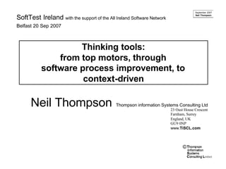 September 2007
                                                                                      Neil Thompson
SoftTest Ireland with the support of the All Ireland Software Network
Belfast 20 Sep 2007



                    Thinking tools:
               from top motors, through
           software process improvement, to
                     context-driven

      Neil Thompson                          Thompson information Systems Consulting Ltd
                                                                        23 Oast House Crescent
                                                                        Farnham, Surrey
                                                                        England, UK
                                                                        GU9 0NP
                                                                        www.TiSCL.com



                                                                               ©
 