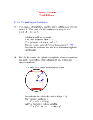 Thomas' Calculus
Tenth Edition
Section 3.5- Modeling and Optimization
13. Two sides of a triangle have lengths a and b, and the angle between
them is . What value of will maximize the triangle's area? 
(Hint: sin )   
 
Note that a and b are constants.
will be a maximum when    
a b cos when cos .      
  
The only feasible value of where this occurs is   ° 
Therefore the maximum area will occur when the triangle is a
right triangle.
19. Find the dimensions of a right circular cylinder of maximum volume
that can be inscribed in a sphere of radius 10 cm. What is the
maximum volume?
Let and be as shown in the diagram below: 
10
x
y
The radius of the cylinder is and its height is  
The volume of a cylinder is
        
 
Get as function of just one variable.
             
 