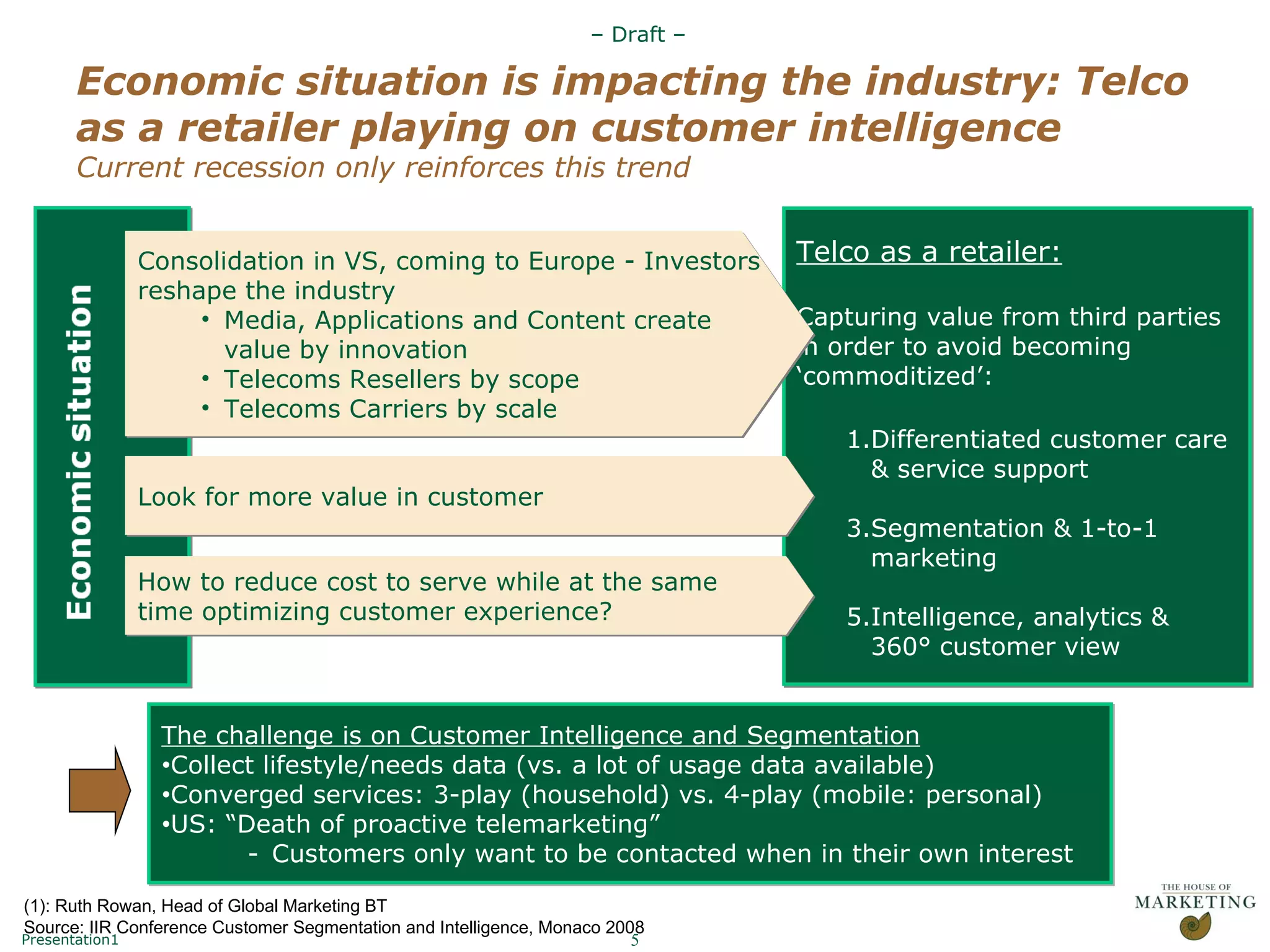 Economic situation is impacting the industry: Telco as a retailer playing on customer intelligence Current recession only reinforces this trend Telco as a retailer: Capturing value from third parties in order to avoid becoming ‘commoditized’: Differentiated customer care & service support Segmentation & 1-to-1 marketing Intelligence, analytics & 360° customer view Consolidation in VS, coming to Europe - Investors  reshape the industry Media, Applications and Content create  value by innovation Telecoms Resellers by scope Telecoms Carriers by scale How to reduce cost to serve while at the same  time optimizing customer experience? Look for more value in customer The challenge is on Customer Intelligence and Segmentation Collect lifestyle/needs data (vs. a lot of usage data available) Converged services: 3-play (household) vs. 4-play (mobile: personal) US: “Death of proactive telemarketing” (1) Customers only want to be contacted when in their own interest (1): Ruth Rowan, Head of Global Marketing BT Source: IIR Conference Customer Segmentation and Intelligence, Monaco 2008  