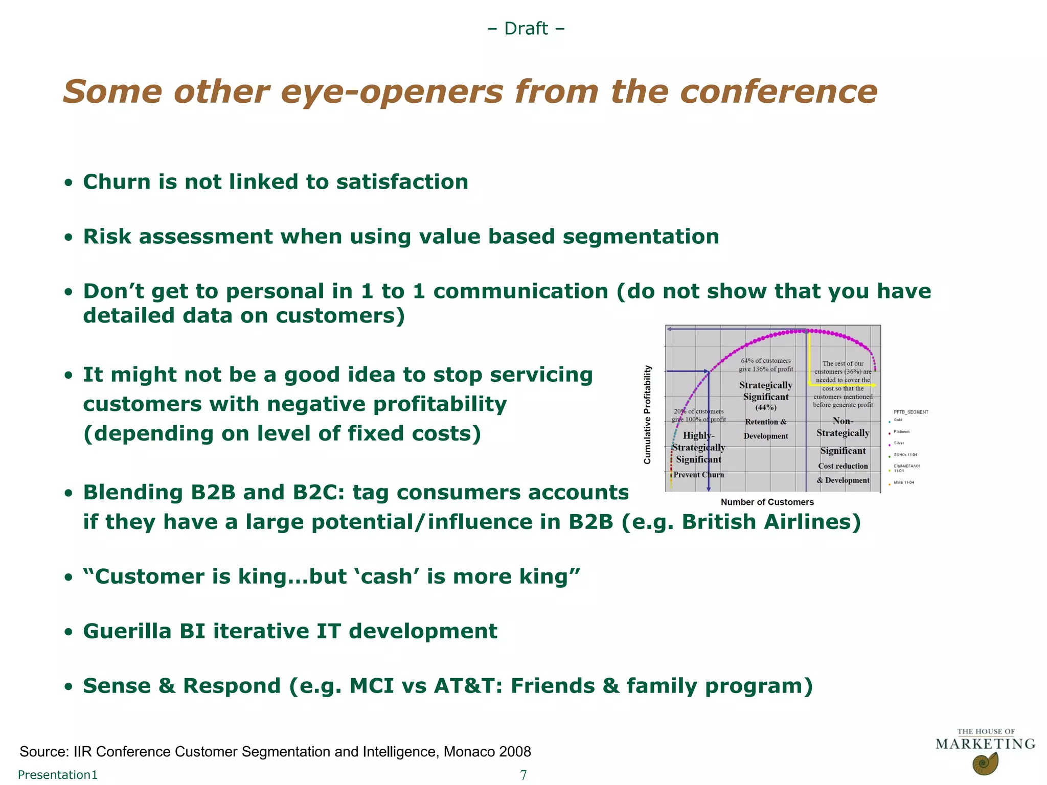 Some other eye-openers from the conference Churn is not linked to satisfaction Risk assessment when using value based segmentation Don’t get to personal in 1 to 1 communication (do not show that you have detailed data on customers) It might not be a good idea to stop servicing  customers with negative profitability  (depending on level of fixed costs) Blending B2B and B2C: tag consumers accounts if they have a large potential/influence in B2B (e.g. British Airlines) “ Customer is king…but ‘cash’ is more king” Guerilla BI iterative IT development Sense & Respond (e.g. MCI vs AT&T: Friends & family program) Source: IIR Conference Customer Segmentation and Intelligence, Monaco 2008  