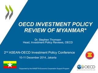 OECD INVESTMENT POLICY
REVIEW OF MYANMAR*
Dr. Stephen Thomsen
Head, Investment Policy Reviews, OECD
*Supported by the AANZFTA Economic Cooperation Support Program
2nd ASEAN-OECD Investment Policy Conference
10-11 December 2014, Jakarta
 