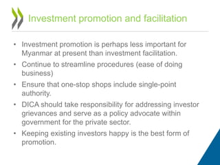 • Investment promotion is perhaps less important for
Myanmar at present than investment facilitation.
• Continue to streamline procedures (ease of doing
business)
• Ensure that one-stop shops include single-point
authority.
• DICA should take responsibility for addressing investor
grievances and serve as a policy advocate within
government for the private sector.
• Keeping existing investors happy is the best form of
promotion.
Investment promotion and facilitation
 