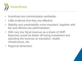 • Incentives are commonplace worldwide.
• Little evidence that they are effective.
• Stability and predictability more important, together with
fair and efficient tax administration.
• With very low fiscal revenue as a share of GDP,
Myanmar would be better off taxing investment and
spending the revenue on education, health,
infrastructure, etc.
• Regional dimension
Incentives
 