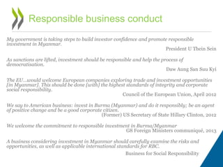 My government is taking steps to build investor confidence and promote responsible
investment in Myanmar.
President U Thein Sein
As sanctions are lifted, investment should be responsible and help the process of
democratisation.
Daw Aung San Suu Kyi
The EU…would welcome European companies exploring trade and investment opportunities
[in Myanmar]. This should be done [with] the highest standards of integrity and corporate
social responsibility.
Council of the European Union, April 2012
We say to American business: invest in Burma (Myanmar) and do it responsibly; be an agent
of positive change and be a good corporate citizen.
(Former) US Secretary of State Hillary Clinton, 2012
We welcome the commitment to responsible investment in Burma/Myanmar
G8 Foreign Ministers communiqué, 2013
A business considering investment in Myanmar should carefully examine the risks and
opportunities, as well as applicable international standards for RBC.
Business for Social Responsibility
Responsible business conduct
 