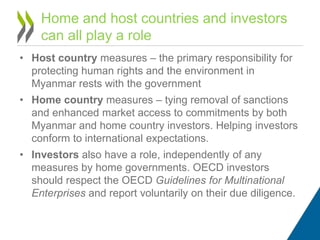• Host country measures – the primary responsibility for
protecting human rights and the environment in
Myanmar rests with the government
• Home country measures – tying removal of sanctions
and enhanced market access to commitments by both
Myanmar and home country investors. Helping investors
conform to international expectations.
• Investors also have a role, independently of any
measures by home governments. OECD investors
should respect the OECD Guidelines for Multinational
Enterprises and report voluntarily on their due diligence.
Home and host countries and investors
can all play a role
 
