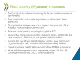 • Ratify major international human rights, labour and environmental
conventions
• Enact and enforce domestic legislation consistent with these
standards
• Strengthen the independence and expand the mandate of the
National Human Rights Commission
• Promote transparency, including through the EITI
• Ensure that domestic enterprises, including SEEs, conform to the
new standards of behaviour and prosecute lawbreakers
• Expand the role of civil society (labour unions, local community
organisations) to help ensure that businesses obey the law
• Prepare sectoral master plans which include RBC (e.g. tourism)
• Work with home governments to promote respect for the UN
Guiding Principles and OECD MNE Guidelines
Host country (Myanmar) measures
 