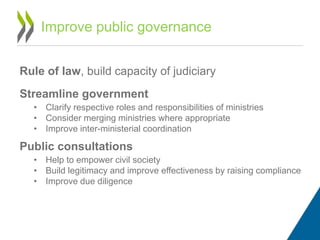 Rule of law, build capacity of judiciary
Streamline government
• Clarify respective roles and responsibilities of ministries
• Consider merging ministries where appropriate
• Improve inter-ministerial coordination
Public consultations
• Help to empower civil society
• Build legitimacy and improve effectiveness by raising compliance
• Improve due diligence
Improve public governance
 