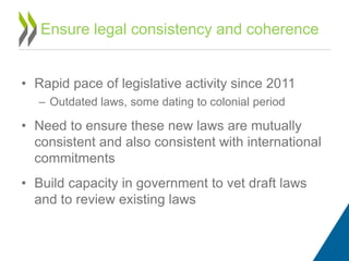 • Rapid pace of legislative activity since 2011
– Outdated laws, some dating to colonial period
• Need to ensure these new laws are mutually
consistent and also consistent with international
commitments
• Build capacity in government to vet draft laws
and to review existing laws
Ensure legal consistency and coherence
 