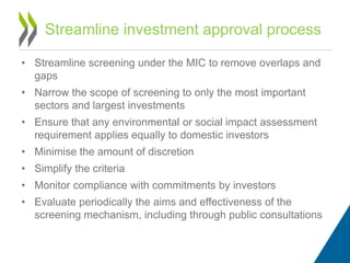 • Streamline screening under the MIC to remove overlaps and
gaps
• Narrow the scope of screening to only the most important
sectors and largest investments
• Ensure that any environmental or social impact assessment
requirement applies equally to domestic investors
• Minimise the amount of discretion
• Simplify the criteria
• Monitor compliance with commitments by investors
• Evaluate periodically the aims and effectiveness of the
screening mechanism, including through public consultations
Streamline investment approval process
 