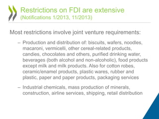 Most restrictions involve joint venture requirements:
– Production and distribution of: biscuits, wafers, noodles,
macaroni, vermicelli, other cereal-related products,
candies, chocolates and others, purified drinking water,
beverages (both alcohol and non-alcoholic), food products
except milk and milk products. Also for cotton robes,
ceramic/enamel products, plastic wares, rubber and
plastic, paper and paper products, packaging services
– Industrial chemicals, mass production of minerals,
construction, airline services, shipping, retail distribution
Restrictions on FDI are extensive
(Notifications 1/2013, 11/2013)
 