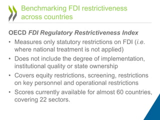 OECD FDI Regulatory Restrictiveness Index
• Measures only statutory restrictions on FDI (i.e.
where national treatment is not applied)
• Does not include the degree of implementation,
institutional quality or state ownership
• Covers equity restrictions, screening, restrictions
on key personnel and operational restrictions
• Scores currently available for almost 60 countries,
covering 22 sectors.
Benchmarking FDI restrictiveness
across countries
 