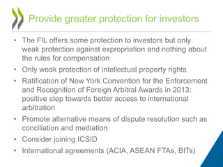 • The FIL offers some protection to investors but only
weak protection against expropriation and nothing about
the rules for compensation
• Only weak protection of intellectual property rights
• Ratification of New York Convention for the Enforcement
and Recognition of Foreign Arbitral Awards in 2013:
positive step towards better access to international
arbitration
• Promote alternative means of dispute resolution such as
conciliation and mediation
• Consider joining ICSID
• International agreements (ACIA, ASEAN FTAs, BITs)
Provide greater protection for investors
 