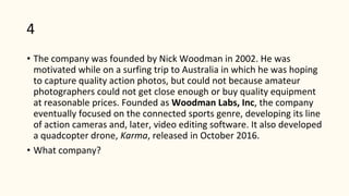 4
• The company was founded by Nick Woodman in 2002. He was
motivated while on a surfing trip to Australia in which he was hoping
to capture quality action photos, but could not because amateur
photographers could not get close enough or buy quality equipment
at reasonable prices. Founded as Woodman Labs, Inc, the company
eventually focused on the connected sports genre, developing its line
of action cameras and, later, video editing software. It also developed
a quadcopter drone, Karma, released in October 2016.
• What company?
 
