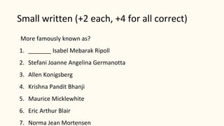 Small written (+2 each, +4 for all correct)
More famously known as?
1. _______ Isabel Mebarak Ripoll
2. Stefani Joanne Angelina Germanotta
3. Allen Konigsberg
4. Krishna Pandit Bhanji
5. Maurice Micklewhite
6. Eric Arthur Blair
7. Norma Jean Mortensen
 