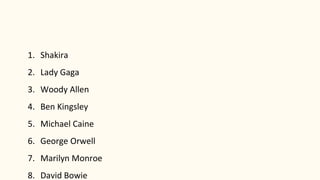 1. Shakira
2. Lady Gaga
3. Woody Allen
4. Ben Kingsley
5. Michael Caine
6. George Orwell
7. Marilyn Monroe
8. David Bowie
 