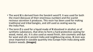 • The word X is derived from the Sanskrit word Y. It was used for both
the insect (because of their enormous number) and the scarlet
resinous secretion it produces. This resin has been used for making
traditional and tribal bangles, and still used as sealing wax by
the India Post.
• The term Z is used for a liquid made of X dissolved in alcohol, or of
synthetic substances, that dries to form a hard protective coating for
wood, metal, etc. It is also used as wood finish, skin cosmetic and dye
for wool and silk in ancient India and neighbouring areas. X resin was
once imported in sizeable quantity into Europe from India along with
Eastern woods. (Images)
 