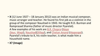• X (12 June 1927 – 18 January 2012) was an Indian musical composer,
music arranger and teacher. He found his first job as a violinist in the
group of the composer Naushad in 1943. He taught R.D. Burman and
Ramprasad Sharma (father of music director Pyarelal).
A few examples of his work are B.R. Chopra (Naya
Daur, Waqt), Naushad(Dillagi), and Chetan Anand (Haqeeqat).
Pyarelal's tribute to X, his violin teacher, is what made him a
household name.
• X? (Image)
 