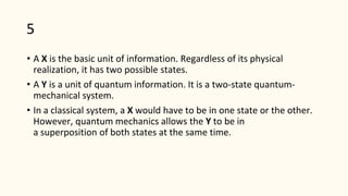 5
• A X is the basic unit of information. Regardless of its physical
realization, it has two possible states.
• A Y is a unit of quantum information. It is a two-state quantum-
mechanical system.
• In a classical system, a X would have to be in one state or the other.
However, quantum mechanics allows the Y to be in
a superposition of both states at the same time.
 