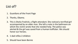List of?
1. Guardians of the Front Page
2. Thanks, Obama.
3. This is Shelia Fredrick, a flight attendant. She noticed a terrified girl
accompanied by an older man. She left a note in the bathroom on
which the victim wrote that she needed help. The police was
alerted & the girl was saved from a human trafficker. We should
honor our heroes.
4. 1 dad reflex 2 children
5. Should have been Bernie
 
